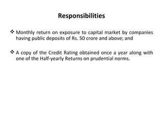 Responsibilities
 Monthly return on exposure to capital market by companies
having public deposits of Rs. 50 crore and above; and
 A copy of the Credit Rating obtained once a year along with
one of the Half-yearly Returns on prudential norms.
 