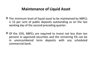 Maintenance of Liquid Asset
 The minimum level of liquid asset to be maintained by NBFCs
is 15 per cent of public deposits outstanding as on the last
working day of the second preceding quarter.
 Of the 15%, NBFCs are required to invest not less than ten
percent in approved securities and the remaining 5% can be
in unencumbered term deposits with any scheduled
commercial bank.
 