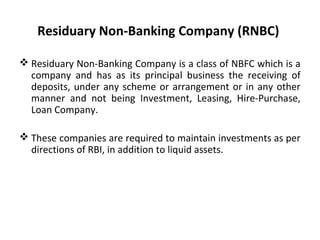 Residuary Non-Banking Company (RNBC)
 Residuary Non-Banking Company is a class of NBFC which is a
company and has as its principal business the receiving of
deposits, under any scheme or arrangement or in any other
manner and not being Investment, Leasing, Hire-Purchase,
Loan Company.
 These companies are required to maintain investments as per
directions of RBI, in addition to liquid assets.
 