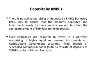 Deposits by RNBCs
 There is no ceiling on raising of deposits by RNBCs but every
RNBC has to ensure that the amounts deposited and
investments made by the company are not less that the
aggregate amount of liabilities to the depositors.
 Such companies are required to invest in a portfolio
comprising of highly liquid and secured instruments viz.
Central/State Government securities, fixed deposit of
scheduled commercial banks (SCB), Certificate of deposits of
SCB/FIs, units of Mutual Funds, etc.
 