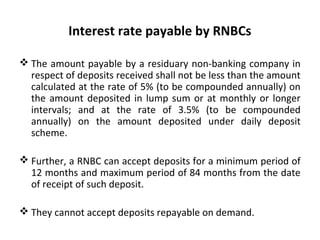 Interest rate payable by RNBCs
 The amount payable by a residuary non-banking company in
respect of deposits received shall not be less than the amount
calculated at the rate of 5% (to be compounded annually) on
the amount deposited in lump sum or at monthly or longer
intervals; and at the rate of 3.5% (to be compounded
annually) on the amount deposited under daily deposit
scheme.
 Further, a RNBC can accept deposits for a minimum period of
12 months and maximum period of 84 months from the date
of receipt of such deposit.
 They cannot accept deposits repayable on demand.
 