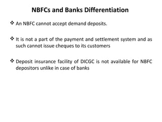 NBFCs and Banks Differentiation
 An NBFC cannot accept demand deposits.
 It is not a part of the payment and settlement system and as
such cannot issue cheques to its customers
 Deposit insurance facility of DICGC is not available for NBFC
depositors unlike in case of banks
 