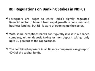 RBI Regulations on Banking Stakes in NBFCs
 Foreigners are eager to enter India’s tightly regulated
financial sector to benefit from rapid growth in consumer and
business lending, but RBI is wary of opening up the sector.
 With some exceptions banks can typically invest in a finance
company, either deposit taking or non deposit taking, only
upto 10 percent of the capital funds.
 The combined exposure in all finance companies can go up to
40% of the capital funds.
 