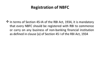 Registration of NBFC
 In terms of Section 45-IA of the RBI Act, 1934, it is mandatory
that every NBFC should be registered with RBI to commence
or carry on any business of non-banking financial institution
as defined in clause (a) of Section 45 I of the RBI Act, 1934
 