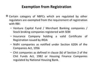 Exemption from Registration
 Certain category of NBFCs which are regulated by other
regulators are exempted from the requirement of registration
with RBI:
– Venture Capital Fund / Merchant Banking companies /
Stock broking companies registered with SEBI
– Insurance Company holding a valid Certificate of
Registration issued by IRDA
– Nidhi companies as notified under Section 620A of the
Companies Act, 1956
– Chit companies as defined in clause (b) of Section 2 of the
Chit Funds Act, 1982 or Housing Finance Companies
regulated by National Housing Bank.
 