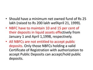 • Should have a minimum net owned fund of Rs 25
lakh (raised to Rs 200 lakh wefApril 21, 1999).
• NBFC have to maintain 10 and 15 per cent of
their deposits in liquid assets effectively from
January 1 and April 1,1998, respectively.
• All NBFCs are not entitled to accept public
deposits. Only those NBFCs holding a valid
Certificate of Registration with authorization to
accept Public Deposits can accept/hold public
deposits.
 