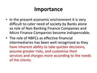 Importance
• In the present economic environment it is very
difficult to cater need of society by Banks alone
so role of Non Banking Finance Companies and
Micro Finance Companies become indispensable.
• The role of NBFCs as effective financial
intermediaries has been well recognised as they
have inherent ability to take quicker decisions,
assume greater risks, and customise their
services and charges more according to the needs
of the clients.
 