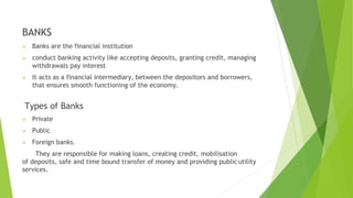 BANKS
 Banks are the financial institution
 conduct banking activity like accepting deposits, granting credit, managing
withdrawals pay interest
 It acts as a financial intermediary, between the depositors and borrowers,
that ensures smooth functioning of the economy.
Types of Banks
 Private
 Public
 Foreign banks.
They are responsible for making loans, creating credit, mobilisation
of deposits, safe and time bound transfer of money and providing publicutility
services.
 