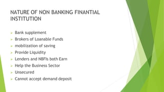 NATURE OF NON BANKING FINANTIAL
INSTITUTION
 Bank supplement
 Brokers of Loanable Funds
 mobilization of saving
 Provide Liquidity
 Lenders and NBFIs both Earn
 Help the Business Sector
 Unsecured
 Cannot accept demand deposit
 
