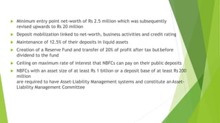  Minimum entry point net-worth of Rs 2.5 million which was subsequently
revised upwards to Rs 20 million
 Deposit mobilization linked to net-worth, business activities and credit rating
 Maintenance of 12.5% of their deposits in liquid assets
 Creation of a Reserve Fund and transfer of 20% of profit after tax butbefore
dividend to the fund
 Ceiling on maximum rate of interest that NBFCs can pay on their public deposits
 NBFCs with an asset size of at least Rs 1 billion or a deposit base of at least Rs 200
million
are required to have Asset-Liability Management systems and constitute anAsset-
Liability Management Committee
 