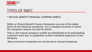 TYPES OF NBFC
• MUTUAL BENEFIT FINANCIAL COMPANY (MBFC)
Nidhis or Mutual Benefit Finance Companies are one of the oldest
forms of non-financial companies. It is a company structure in which
the company's owners are also its clients.
That is, the mutual company's profits are distributed to its participating
customers each year in proportion to their individual exposures to the
company.
Many insurance companies are structured as mutual companies.
 