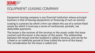 EQUIPMENT LEASING COMPANY
Equipment leasing company is any financial institution whose principal
business is that of leasing equipments or financing of such an activity.
Leasing is a process by which a firm can obtain the use of a certain fixed
assets for which it must pay a series of contractual, periodic, tax
deductible payments.
The lessee is the receiver of the services or the assets under the lease
contract and the lessor is the owner of the assets. The relationship
between the tenant and the landlord is called a tenancy, and can be for
a fixed or an indefinite period of time (called the term of the lease).
The consideration for the lease is called rent.
 