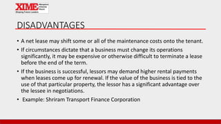 DISADVANTAGES
• A net lease may shift some or all of the maintenance costs onto the tenant.
• If circumstances dictate that a business must change its operations
significantly, it may be expensive or otherwise difficult to terminate a lease
before the end of the term.
• If the business is successful, lessors may demand higher rental payments
when leases come up for renewal. If the value of the business is tied to the
use of that particular property, the lessor has a significant advantage over
the lessee in negotiations.
• Example: Shriram Transport Finance Corporation
 