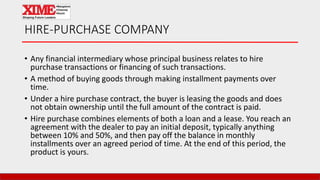 HIRE-PURCHASE COMPANY
• Any financial intermediary whose principal business relates to hire
purchase transactions or financing of such transactions.
• A method of buying goods through making installment payments over
time.
• Under a hire purchase contract, the buyer is leasing the goods and does
not obtain ownership until the full amount of the contract is paid.
• Hire purchase combines elements of both a loan and a lease. You reach an
agreement with the dealer to pay an initial deposit, typically anything
between 10% and 50%, and then pay off the balance in monthly
installments over an agreed period of time. At the end of this period, the
product is yours.
 