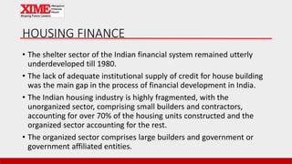 HOUSING FINANCE
• The shelter sector of the Indian financial system remained utterly
underdeveloped till 1980.
• The lack of adequate institutional supply of credit for house building
was the main gap in the process of financial development in India.
• The Indian housing industry is highly fragmented, with the
unorganized sector, comprising small builders and contractors,
accounting for over 70% of the housing units constructed and the
organized sector accounting for the rest.
• The organized sector comprises large builders and government or
government affiliated entities.
 