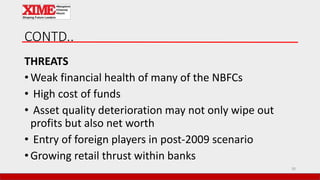CONTD..
THREATS
• Weak financial health of many of the NBFCs
• High cost of funds
• Asset quality deterioration may not only wipe out
profits but also net worth
• Entry of foreign players in post-2009 scenario
• Growing retail thrust within banks
30
 