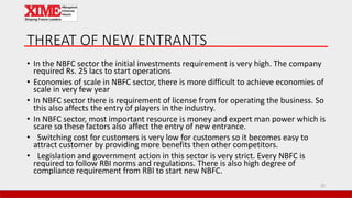 THREAT OF NEW ENTRANTS
• In the NBFC sector the initial investments requirement is very high. The company
required Rs. 25 lacs to start operations
• Economies of scale in NBFC sector, there is more difficult to achieve economies of
scale in very few year
• In NBFC sector there is requirement of license from for operating the business. So
this also affects the entry of players in the industry.
• In NBFC sector, most important resource is money and expert man power which is
scare so these factors also affect the entry of new entrance.
• Switching cost for customers is very low for customers so it becomes easy to
attract customer by providing more benefits then other competitors.
• Legislation and government action in this sector is very strict. Every NBFC is
required to follow RBI norms and regulations. There is also high degree of
compliance requirement from RBI to start new NBFC.
32
 