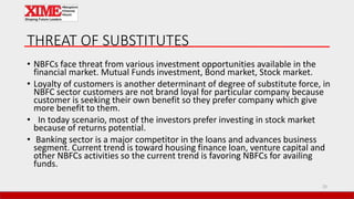 THREAT OF SUBSTITUTES
• NBFCs face threat from various investment opportunities available in the
financial market. Mutual Funds investment, Bond market, Stock market.
• Loyalty of customers is another determinant of degree of substitute force, in
NBFC sector customers are not brand loyal for particular company because
customer is seeking their own benefit so they prefer company which give
more benefit to them.
• In today scenario, most of the investors prefer investing in stock market
because of returns potential.
• Banking sector is a major competitor in the loans and advances business
segment. Current trend is toward housing finance loan, venture capital and
other NBFCs activities so the current trend is favoring NBFCs for availing
funds.
33
 