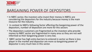 BARGAINING POWER OF DEPOSITORS
• In NBFC sector, the investors who invest their money in NBFCs are
considering the depositors for the industry because money is the main
resource for the industry.
• In context to NBFCs following factor affecting the bargaining power of the
depositors, number of depositors are more for this sectors
• The depositors customers are fragmented as the investors who provide
money to NBFC sector are fragmented in many area so they are not well
informed so their bargaining power is very low.
• NBFC sector has high entry barriers to entered in sector so there is less
player in the market and depositor are more so bargaining power of
depositor is very much lees in this sector.
 
