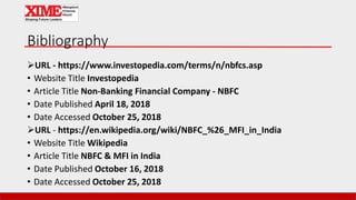 Bibliography
URL - https://www.investopedia.com/terms/n/nbfcs.asp
• Website Title Investopedia
• Article Title Non-Banking Financial Company - NBFC
• Date Published April 18, 2018
• Date Accessed October 25, 2018
URL - https://en.wikipedia.org/wiki/NBFC_%26_MFI_in_India
• Website Title Wikipedia
• Article Title NBFC & MFI in India
• Date Published October 16, 2018
• Date Accessed October 25, 2018
 