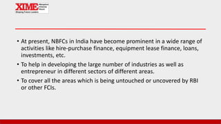 • At present, NBFCs in India have become prominent in a wide range of
activities like hire-purchase finance, equipment lease finance, loans,
investments, etc.
• To help in developing the large number of industries as well as
entrepreneur in different sectors of different areas.
• To cover all the areas which is being untouched or uncovered by RBI
or other FCIs.
 