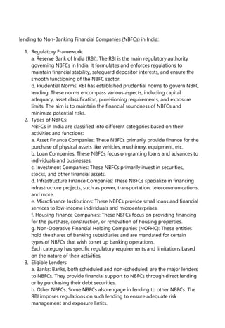 lending to Non-Banking Financial Companies (NBFCs) in India:
1. Regulatory Framework:
a. Reserve Bank of India (RBI): The RBI is the main regulatory authority
governing NBFCs in India. It formulates and enforces regulations to
maintain financial stability, safeguard depositor interests, and ensure the
smooth functioning of the NBFC sector.
b. Prudential Norms: RBI has established prudential norms to govern NBFC
lending. These norms encompass various aspects, including capital
adequacy, asset classification, provisioning requirements, and exposure
limits. The aim is to maintain the financial soundness of NBFCs and
minimize potential risks.
2. Types of NBFCs:
NBFCs in India are classified into different categories based on their
activities and functions:
a. Asset Finance Companies: These NBFCs primarily provide finance for the
purchase of physical assets like vehicles, machinery, equipment, etc.
b. Loan Companies: These NBFCs focus on granting loans and advances to
individuals and businesses.
c. Investment Companies: These NBFCs primarily invest in securities,
stocks, and other financial assets.
d. Infrastructure Finance Companies: These NBFCs specialize in financing
infrastructure projects, such as power, transportation, telecommunications,
and more.
e. Microfinance Institutions: These NBFCs provide small loans and financial
services to low-income individuals and microenterprises.
f. Housing Finance Companies: These NBFCs focus on providing financing
for the purchase, construction, or renovation of housing properties.
g. Non-Operative Financial Holding Companies (NOFHC): These entities
hold the shares of banking subsidiaries and are mandated for certain
types of NBFCs that wish to set up banking operations.
Each category has specific regulatory requirements and limitations based
on the nature of their activities.
3. Eligible Lenders:
a. Banks: Banks, both scheduled and non-scheduled, are the major lenders
to NBFCs. They provide financial support to NBFCs through direct lending
or by purchasing their debt securities.
b. Other NBFCs: Some NBFCs also engage in lending to other NBFCs. The
RBI imposes regulations on such lending to ensure adequate risk
management and exposure limits.
 