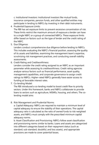 c. Institutional Investors: Institutional investors like mutual funds,
insurance companies, pension funds, and other qualified entities may
participate in lending to NBFCs by investing in their debt instruments.
4. Prudential Exposure Limits:
The RBI has set exposure limits to prevent excessive concentration of risk.
These limits restrict the maximum amount of exposure a lender can have
to a single NBFC or a group of connected NBFCs. These exposure limits
differ based on factors such as the type of lender and the credit rating of
the NBFC.
5. Due Diligence:
Lenders conduct comprehensive due diligence before lending to NBFCs.
This includes evaluating the NBFC's financial position, assessing the quality
of its assets and liabilities, examining the management team's expertise,
scrutinizing risk management practices, and conducting overall viability
assessments.
6. Credit Rating and Creditworthiness:
Lenders consider the credit rating assigned to an NBFC as an important
parameter while assessing its creditworthiness. Credit rating agencies
analyze various factors such as financial performance, asset quality,
management capabilities, and corporate governance to assign credit
ratings to NBFCs. Higher-rated NBFCs generally have easier access to
funding at favorable interest rates.
7. Co-lending Model:
The RBI introduced a co-lending model to boost credit flow to priority
sectors. Under this framework, banks and NBFCs collaborate to provide
loans to sectors such as agriculture, MSMEs, housing, and others. The co-
lending model aims
8. Risk Management and Prudential Norms:
a. Capital Adequacy: NBFCs are required to maintain a minimum level of
capital adequacy to ensure the stability of their operations. The capital
adequacy ratio is calculated as the ratio of owned funds to risk-weighted
assets, and NBFCs must comply with the prescribed minimum capital
adequacy norms.
b. Asset Classification and Provisioning: NBFCs follow asset classification
and provisioning norms similar to banks. Loans and assets are categorized
into different categories based on their repayment status (such as
standard, sub-standard, doubtful, and loss assets), and appropriate
provisions are made to cover potential losses.
 