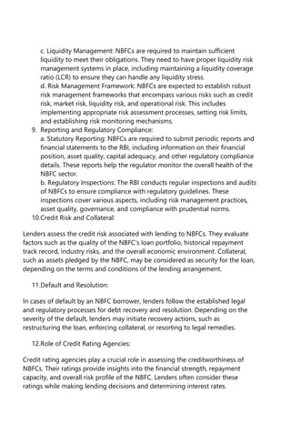 c. Liquidity Management: NBFCs are required to maintain sufficient
liquidity to meet their obligations. They need to have proper liquidity risk
management systems in place, including maintaining a liquidity coverage
ratio (LCR) to ensure they can handle any liquidity stress.
d. Risk Management Framework: NBFCs are expected to establish robust
risk management frameworks that encompass various risks such as credit
risk, market risk, liquidity risk, and operational risk. This includes
implementing appropriate risk assessment processes, setting risk limits,
and establishing risk monitoring mechanisms.
9. Reporting and Regulatory Compliance:
a. Statutory Reporting: NBFCs are required to submit periodic reports and
financial statements to the RBI, including information on their financial
position, asset quality, capital adequacy, and other regulatory compliance
details. These reports help the regulator monitor the overall health of the
NBFC sector.
b. Regulatory Inspections: The RBI conducts regular inspections and audits
of NBFCs to ensure compliance with regulatory guidelines. These
inspections cover various aspects, including risk management practices,
asset quality, governance, and compliance with prudential norms.
10.Credit Risk and Collateral:
Lenders assess the credit risk associated with lending to NBFCs. They evaluate
factors such as the quality of the NBFC's loan portfolio, historical repayment
track record, industry risks, and the overall economic environment. Collateral,
such as assets pledged by the NBFC, may be considered as security for the loan,
depending on the terms and conditions of the lending arrangement.
11.Default and Resolution:
In cases of default by an NBFC borrower, lenders follow the established legal
and regulatory processes for debt recovery and resolution. Depending on the
severity of the default, lenders may initiate recovery actions, such as
restructuring the loan, enforcing collateral, or resorting to legal remedies.
12.Role of Credit Rating Agencies:
Credit rating agencies play a crucial role in assessing the creditworthiness of
NBFCs. Their ratings provide insights into the financial strength, repayment
capacity, and overall risk profile of the NBFC. Lenders often consider these
ratings while making lending decisions and determining interest rates.
 