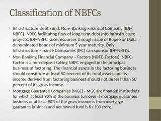 Classification of NBFCs
• Infrastructure Debt Fund: Non- Banking Financial Company (IDF-
NBFC)- NBFC facilitating flow of long term debt into infrastructure
projects. IDF-NBFC raise resources through issue of Rupee or Dollar
denominated bonds of minimum 5 year maturity. Only
Infrastructure Finance Companies (IFC) can sponsor IDF-NBFCs.
• Non-Banking Financial Company – Factors (NBFC-Factors): NBFC-
Factor is a non-deposit taking NBFC engaged in the principal
business of factoring. The financial assets in the factoring business
should constitute at least 50 percent of its total assets and its
income derived from factoring business should not be less than 50
percent of its gross income.
• Mortgage Guarantee Companies (MGC) - MGC are financial institutions
for which at least 90% of the business turnover is mortgage guarantee
business or at least 90% of the gross income is from mortgage
guarantee business and net owned fund is Rs.100 crore.
 