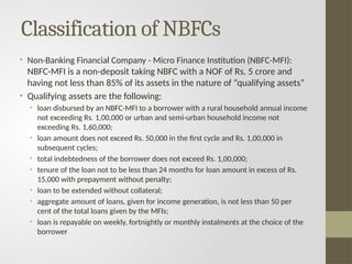 Classification of NBFCs
• Non-Banking Financial Company - Micro Finance Institution (NBFC-MFI):
NBFC-MFI is a non-deposit taking NBFC with a NOF of Rs. 5 crore and
having not less than 85% of its assets in the nature of “qualifying assets”
• Qualifying assets are the following:
• loan disbursed by an NBFC-MFI to a borrower with a rural household annual income
not exceeding Rs. 1,00,000 or urban and semi-urban household income not
exceeding Rs. 1,60,000;
• loan amount does not exceed Rs. 50,000 in the first cycle and Rs. 1,00,000 in
subsequent cycles;
• total indebtedness of the borrower does not exceed Rs. 1,00,000;
• tenure of the loan not to be less than 24 months for loan amount in excess of Rs.
15,000 with prepayment without penalty;
• loan to be extended without collateral;
• aggregate amount of loans, given for income generation, is not less than 50 per
cent of the total loans given by the MFIs;
• loan is repayable on weekly, fortnightly or monthly instalments at the choice of the
borrower
 