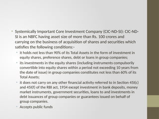 • Systemically Important Core Investment Company (CIC-ND-SI): CIC-ND-
SI is an NBFC having asset size of more than Rs. 100 crores and
carrying on the business of acquisition of shares and securities which
satisfies the following conditions:-
• it holds not less than 90% of its Total Assets in the form of investment in
equity shares, preference shares, debt or loans in group companies;
• its investments in the equity shares (including instruments compulsorily
convertible into equity shares within a period not exceeding 10 years from
the date of issue) in group companies constitutes not less than 60% of its
Total Assets;
• it does not carry on any other financial activity referred to in Section 45I(c)
and 45I(f) of the RBI act, 1934 except investment in bank deposits, money
market instruments, government securities, loans to and investments in
debt issuances of group companies or guarantees issued on behalf of
group companies.
• Accepts public funds
 