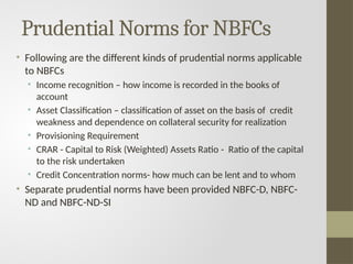 Prudential Norms for NBFCs
• Following are the different kinds of prudential norms applicable
to NBFCs
• Income recognition – how income is recorded in the books of
account
• Asset Classification – classification of asset on the basis of credit
weakness and dependence on collateral security for realization
• Provisioning Requirement
• CRAR - Capital to Risk (Weighted) Assets Ratio - Ratio of the capital
to the risk undertaken
• Credit Concentration norms- how much can be lent and to whom
• Separate prudential norms have been provided NBFC-D, NBFC-
ND and NBFC-ND-SI
 