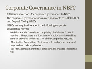 Corporate Governance in NBFC
• RBI issued directions for corporate governance to NBFCs
• The corporate governance norms are applicable to NBFC-ND-SI
and Deposit Taking NBFCs
• NBFCs are required to adopt the following corporate
governance norms:
• Establish a Audit Committee comprising of minimum 3 board
members. The powers and functions of Audit Committee will be
same as provided under Sec. 177 of the Companies Act, 2013
• Nomination Committee- Must ensure ‘fit and proper’ status of
proposed and existing directors
• Risk Management Committee- established to manage integrated
risk
•
 