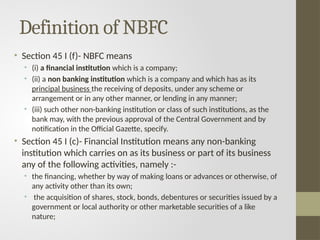Definition of NBFC
• Section 45 I (f)- NBFC means
• (i) a financial institution which is a company;
• (ii) a non banking institution which is a company and which has as its
principal business the receiving of deposits, under any scheme or
arrangement or in any other manner, or lending in any manner;
• (iii) such other non-banking institution or class of such institutions, as the
bank may, with the previous approval of the Central Government and by
notification in the Official Gazette, specify.
• Section 45 I (c)- Financial Institution means any non-banking
institution which carries on as its business or part of its business
any of the following activities, namely :-
• the financing, whether by way of making loans or advances or otherwise, of
any activity other than its own;
• the acquisition of shares, stock, bonds, debentures or securities issued by a
government or local authority or other marketable securities of a like
nature;
 