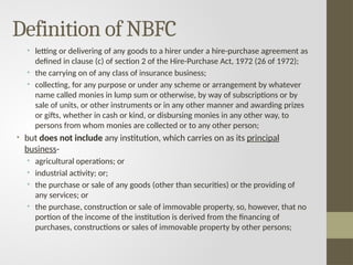 Definition of NBFC
• letting or delivering of any goods to a hirer under a hire-purchase agreement as
defined in clause (c) of section 2 of the Hire-Purchase Act, 1972 (26 of 1972);
• the carrying on of any class of insurance business;
• collecting, for any purpose or under any scheme or arrangement by whatever
name called monies in lump sum or otherwise, by way of subscriptions or by
sale of units, or other instruments or in any other manner and awarding prizes
or gifts, whether in cash or kind, or disbursing monies in any other way, to
persons from whom monies are collected or to any other person;
• but does not include any institution, which carries on as its principal
business-
• agricultural operations; or
• industrial activity; or;
• the purchase or sale of any goods (other than securities) or the providing of
any services; or
• the purchase, construction or sale of immovable property, so, however, that no
portion of the income of the institution is derived from the financing of
purchases, constructions or sales of immovable property by other persons;
 