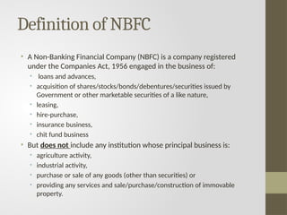 Definition of NBFC
• A Non-Banking Financial Company (NBFC) is a company registered
under the Companies Act, 1956 engaged in the business of:
• loans and advances,
• acquisition of shares/stocks/bonds/debentures/securities issued by
Government or other marketable securities of a like nature,
• leasing,
• hire-purchase,
• insurance business,
• chit fund business
• But does not include any institution whose principal business is:
• agriculture activity,
• industrial activity,
• purchase or sale of any goods (other than securities) or
• providing any services and sale/purchase/construction of immovable
property.
 