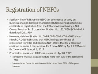 Registration of NBFCs
• Section 45 IA of RBI Act- No NBFC can commence or carry on
business of a non-banking financial institution without obtaining a
certificate of registration from the RBI and without having a Net
Owned Funds of Rs. 2 crore - Notification No. 132/ CGM (VSNM) -99
dated April 20, 1999
• However, vide Notification No.DNBR.007/ CGM (CDS) -2015 dated
March 27, 2015 RBI stated that NBFC having a certificate of
registration from RBI and having a NOF of less that Rs. 2 crore can
continue business if they achieve Rs. 1 crore NOF by April 1, 2016 and
Rs. 2 crore NOF by April 1, 2017
• Principal business test: RBI Press release dt. April 8, 1999
• company’s financial assets constitute more than 50% of the total assets
AND
• income from financial assets constitute more than 50% of the gross
income.
 