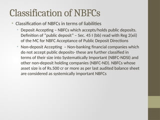 Classification of NBFCs
• Classification of NBFCs in terms of liabilities
• Deposit Accepting – NBFCs which accepts/holds public deposits.
Definition of “public deposit” – Sec. 45 I (bb) read with Reg 2(xii)
of the MC for NBFC Acceptance of Public Deposit Directions
• Non-deposit Accepting – Non-banking financial companies which
do not accept public deposits- these are further classified in
terms of their size into Systematically Important (NBFC-NDSI) and
other non-deposit holding companies (NBFC-ND). NBFCs whose
asset size is of Rs.500 cr or more as per last audited balance sheet
are considered as systemically important NBFCs
 