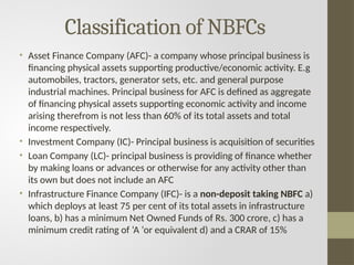 Classification of NBFCs
• Asset Finance Company (AFC)- a company whose principal business is
financing physical assets supporting productive/economic activity. E.g
automobiles, tractors, generator sets, etc. and general purpose
industrial machines. Principal business for AFC is defined as aggregate
of financing physical assets supporting economic activity and income
arising therefrom is not less than 60% of its total assets and total
income respectively.
• Investment Company (IC)- Principal business is acquisition of securities
• Loan Company (LC)- principal business is providing of finance whether
by making loans or advances or otherwise for any activity other than
its own but does not include an AFC
• Infrastructure Finance Company (IFC)- is a non-deposit taking NBFC a)
which deploys at least 75 per cent of its total assets in infrastructure
loans, b) has a minimum Net Owned Funds of Rs. 300 crore, c) has a
minimum credit rating of ‘A ‘or equivalent d) and a CRAR of 15%
 