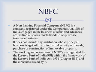 
 A Non Banking Financial Company (NBFC) is a
company registered under the Companies Act, 1956 of
India, engaged in the business of loans and advances,
acquisition of shares, stock, bonds ,hire-purchase,
insurance business.
 It does not include any institution whose principal
business is agriculture or industrial activity or the sale,
purchase or construction of immovable property.
 The working and operations of NBFCs are regulated by
the Reserve Bank of India(RBI) within the framework of
the Reserve Bank of India Act, 1934 (Chapter III B) and
the directions issued by it.
NBFC
 