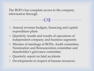 
The BOD’s has complete access to the company
information through
 Annual revenue budgets, financing and capital
expenditure plans
 Quarterly results and results of operations of
independent company and business segments
 Minutes of meetings of BODs, Audit committee,
Nomination and Remuneration committee and
shareholder’s grievance committee
 Quarterly report on fatal accidents
 Developments in respect of human resources
 