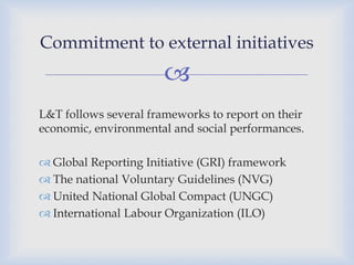 
L&T follows several frameworks to report on their
economic, environmental and social performances.
 Global Reporting Initiative (GRI) framework
 The national Voluntary Guidelines (NVG)
 United National Global Compact (UNGC)
 International Labour Organization (ILO)
Commitment to external initiatives
 