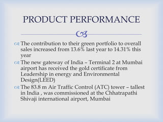 
 The contribution to their green portfolio to overall
sales increased from 13.6% last year to 14.31% this
year
 The new gateway of India – Terminal 2 at Mumbai
airport has received the gold certificate from
Leadership in energy and Environmental
Design(LEED)
 The 83.8 m Air Traffic Control (ATC) tower – tallest
in India , was commissioned at the Chhatrapathi
Shivaji international airport, Mumbai
PRODUCT PERFORMANCE
 