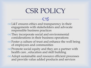 
 L&T ensures ethics and transparency in their
engagements with stakeholders and advocate
responsible business practices
 They incorporate social and environmental
considerations in their business operations
 Foster a culture of trust and enhance the well being
of employees and communities
 Promote social equity and they are a partner with
health care , education and skill building
 Adopt sustainable and resource efficient processes
and provide value added products and services
CSR POLICY
 