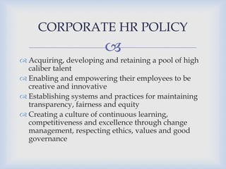 
 Acquiring, developing and retaining a pool of high
caliber talent
 Enabling and empowering their employees to be
creative and innovative
 Establishing systems and practices for maintaining
transparency, fairness and equity
 Creating a culture of continuous learning,
competitiveness and excellence through change
management, respecting ethics, values and good
governance
CORPORATE HR POLICY
 