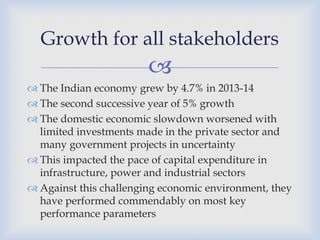 
 The Indian economy grew by 4.7% in 2013-14
 The second successive year of 5% growth
 The domestic economic slowdown worsened with
limited investments made in the private sector and
many government projects in uncertainty
 This impacted the pace of capital expenditure in
infrastructure, power and industrial sectors
 Against this challenging economic environment, they
have performed commendably on most key
performance parameters
Growth for all stakeholders
 