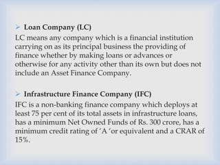  Loan Company (LC)
LC means any company which is a financial institution
carrying on as its principal business the providing of
finance whether by making loans or advances or
otherwise for any activity other than its own but does not
include an Asset Finance Company.
 Infrastructure Finance Company (IFC)
IFC is a non-banking finance company which deploys at
least 75 per cent of its total assets in infrastructure loans,
has a minimum Net Owned Funds of Rs. 300 crore, has a
minimum credit rating of ‘A ‘or equivalent and a CRAR of
15%.
 