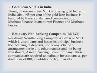  Gold Loan NBFCs in India
Though there are many NBFCs offering gold loans in
India, about 95 per cent of the gold loan business is
handled by three Kerala based companies, viz.,
Muthoot Finance, Manapuram Finance and Muthoot
Fincorp.
 Residuary Non-Banking Companies (RNBCs)
Residuary Non-Banking Company is a class of NBFC
which is a company and has as its principal business
the receiving of deposits, under any scheme or
arrangement or in any other manner and not being
Investment, Asset Financing, Loan Company. These
companies are required to maintain investments as per
directions of RBI, in addition to liquid assets
 
