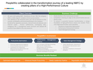PeopleWiz collaborated in the transformation journey of a leading NBFC by
creating pillars of a High-Performance Culture
Optimized workforce cost Enhanced People Productivity Steady Leadership Pipeline Regrettable Attrition Arrested
Productivity Optimization
Performance Management
Scheme
Talent Management Strategy
• Extensive organizational diagnosis
• Comprehensive external research
• Framework for Productivity
Measurement & Optimization was
designed and rolled out
.
• Core concepts of KPI Benchmarking,
Alignment & Collaboration,
Measurement and Correction,
Feedback & Dialogues.
• Key result Areas and Key Performance
Indicators developed for all roles
• Talent Identification, Retention &
Development interventions were
developed.
• Futuristic competency framework
designed.
• 30 years old leading NBFC. Workforce of over 700, the company
offers a wide range of analytics services across sectors.
• The upheaval in the financial sector put a lot of pressure on the
revenue, profitability and brand positioning on the company.
• Burdened by regulatory processes, internal checks & balances and
external audits. Process inefficiencies, overlapping roles,
ambiguous KPI, a management heavy structure and skewed HR
practices have added to the cost pressures.
Client Overview
• Steady decline in the revenue year on year
• Competitors retaining an edge on the overall market and cost
drivers rising.
• To ensure a successful business transformation, a strong
foundation of high-performance culture was needed. Three
core organizational Pillars were identified
• Workforce Productivity Optimization
• Performance Enhancement Scheme
• Talent Management Strategy
Business Challenge
PeopleWiz’s Involvement
Business Benefits Realized
 