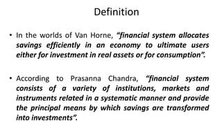 Definition
• In the worlds of Van Horne, “financial system allocates
savings efficiently in an economy to ultimate users
either for investment in real assets or for consumption”.
• According to Prasanna Chandra, “financial system
consists of a variety of institutions, markets and
instruments related in a systematic manner and provide
the principal means by which savings are transformed
into investments”.
 